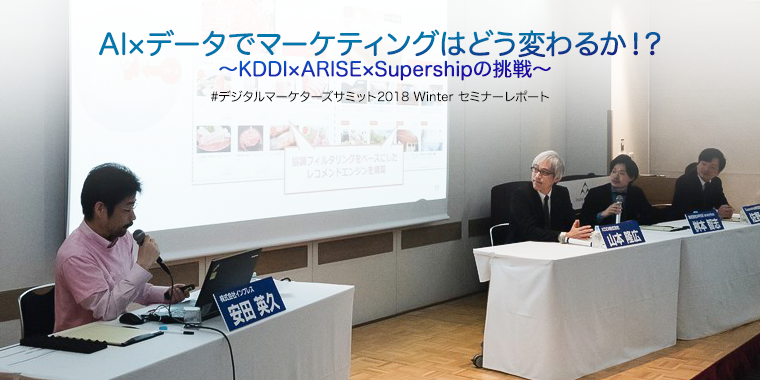 AI×データでマーケティングはどう変わるか！? 〜KDDI×ARISE×Supershipの挑戦〜 #デジタルマーケターズサミット2018 Winter セミナーレポート